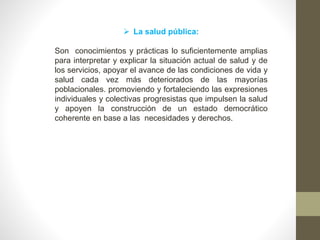  La salud pública:
Son conocimientos y prácticas lo suficientemente amplias
para interpretar y explicar la situación actual de salud y de
los servicios, apoyar el avance de las condiciones de vida y
salud cada vez más deteriorados de las mayorías
poblacionales. promoviendo y fortaleciendo las expresiones
individuales y colectivas progresistas que impulsen la salud
y apoyen la construcción de un estado democrático
coherente en base a las necesidades y derechos.
 