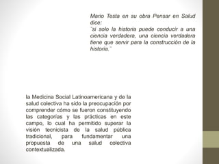 Mario Testa en su obra Pensar en Salud
dice:
¨si solo la historia puede conducir a una
ciencia verdadera, una ciencia verdadera
tiene que servir para la construcción de la
historia.¨
la Medicina Social Latinoamericana y de la
salud colectiva ha sido la preocupación por
comprender cómo se fueron constituyendo
las categorías y las prácticas en este
campo, lo cual ha permitido superar la
visión tecnicista de la salud pública
tradicional, para fundamentar una
propuesta de una salud colectiva
contextualizada.
 
