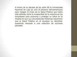 A inicios de la década de los años 90 la Universidad
Nacional de Loja se unió al esfuerzo latinoamericano
para indagar la Crisis de la Salud Pública que había
sido definida como la incapacidad de la mayoría de las
sociedades para promover y proteger su salud en la
medida en que sus circunstancias históricas requirieran
que la Salud Pública en el recupere su identidad,
quedando reducida a una colección de acciones
parciales.
 
