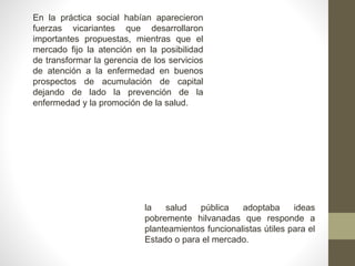 En la práctica social habían aparecieron
fuerzas vicariantes que desarrollaron
importantes propuestas, mientras que el
mercado fijo la atención en la posibilidad
de transformar la gerencia de los servicios
de atención a la enfermedad en buenos
prospectos de acumulación de capital
dejando de lado la prevención de la
enfermedad y la promoción de la salud.
la salud pública adoptaba ideas
pobremente hilvanadas que responde a
planteamientos funcionalistas útiles para el
Estado o para el mercado.
 