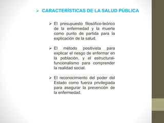 CARACTERÍSTICAS DE LA SALUD PÚBLICA
 El presupuesto filosófico-teórico
de la enfermedad y la muerte
como punto de partida para la
explicación de la salud.
 El método positivista para
explicar el riesgo de enfermar en
la población, y el estructural-
funcionalismo para comprender
la realidad social.
 El reconocimiento del poder del
Estado como fuerza privilegiada
para asegurar la prevención de
la enfermedad.
 