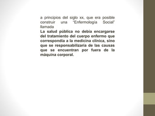 a principios del siglo xx, que era posible
construir una “Enfermología Social”
llamada
La salud pública no debía encargarse
del tratamiento del cuerpo enfermo que
correspondía a la medicina clínica, sino
que se responsabilizaría de las causas
que se encuentran por fuera de la
máquina corporal.
 