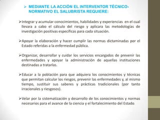  MEDIANTE LA ACCIÓN EL INTERVENTOR TÉCNICO-
NORMATIVO EL SALUBRISTA REQUIERE:
Integrar y acumular conocimientos, habilidades y experiencias en el cual
llevara a cabo el cálculo del riesgo y aplicara las metodologías de
investigación positivas específicas para cada situación.
Apoyar la elaboración y hacer cumplir las normas dictaminadas por el
Estado referidas a la enfermedad pública.
Organizar, desarrollar y cuidar los servicios encargados de prevenir las
enfermedades y apoyar la administración de aquellas instituciones
destinadas a tratarlas.
Educar a la población para que adquiera los conocimientos y técnicas
que permitan calcular los riesgos, prevenir las enfermedades y, al mismo
tiempo, sustituir sus saberes y prácticas tradicionales (por tanto
irracionales y riesgosos).
Velar por la sistematización y desarrollo de los conocimientos y normas
necesarios para el avance de la ciencia y el fortalecimiento del Estado.
 