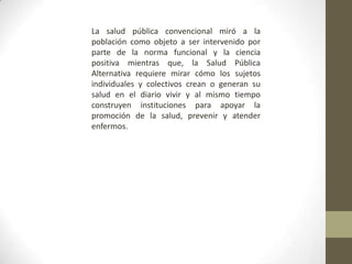 La salud pública convencional miró a la
población como objeto a ser intervenido por
parte de la norma funcional y la ciencia
positiva mientras que, la Salud Pública
Alternativa requiere mirar cómo los sujetos
individuales y colectivos crean o generan su
salud en el diario vivir y al mismo tiempo
construyen instituciones para apoyar la
promoción de la salud, prevenir y atender
enfermos.
 
