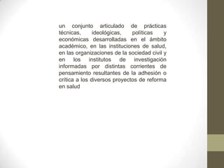 un conjunto articulado de prácticas
técnicas, ideológicas, políticas y
económicas desarrolladas en el ámbito
académico, en las instituciones de salud,
en las organizaciones de la sociedad civil y
en los institutos de investigación
informadas por distintas corrientes de
pensamiento resultantes de la adhesión o
crítica a los diversos proyectos de reforma
en salud
 