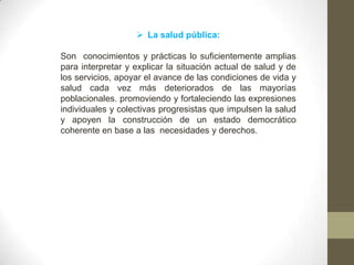  La salud pública:
Son conocimientos y prácticas lo suficientemente amplias
para interpretar y explicar la situación actual de salud y de
los servicios, apoyar el avance de las condiciones de vida y
salud cada vez más deteriorados de las mayorías
poblacionales. promoviendo y fortaleciendo las expresiones
individuales y colectivas progresistas que impulsen la salud
y apoyen la construcción de un estado democrático
coherente en base a las necesidades y derechos.
 