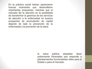 En la práctica social habían aparecieron
fuerzas vicariantes que desarrollaron
importantes propuestas, mientras que el
mercado fijo la atención en la posibilidad
de transformar la gerencia de los servicios
de atención a la enfermedad en buenos
prospectos de acumulación de capital
dejando de lado la prevención de la
enfermedad y la promoción de la salud.
la salud pública adoptaba ideas
pobremente hilvanadas que responde a
planteamientos funcionalistas útiles para el
Estado o para el mercado.
 