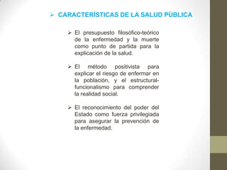  CARACTERÍSTICAS DE LA SALUD PÚBLICA
 El presupuesto filosófico-teórico
de la enfermedad y la muerte
como punto de partida para la
explicación de la salud.
 El método positivista para
explicar el riesgo de enfermar en
la población, y el estructural-
funcionalismo para comprender
la realidad social.
 El reconocimiento del poder del
Estado como fuerza privilegiada
para asegurar la prevención de
la enfermedad.
 