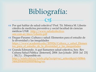 
 Por qué hablar de salud colectiva? Prof. Tit. Mónica M. Liborio
cátedra de medicina preventiva y social facultad de ciencias
médicas UNR http://www.saludcolectiva-
unr.com.ar/docs/Liborio.pdf
 Duque-Paramo .Cultura y salud: Elementos para el estudio de
la diversidad y las inequidades
https://www.academia.edu/205924/Cultura_y_salud_Elemen
tos_para_el_estudio_de_la_diversidad_y_las_inequidades
 Granda Edmundo. A qué llamamos salud colectiva, hoy. Rev
Cubana Salud Pública [Internet]. 2004 Jun [citado 2016 Jul 23]
; 30( 2 ): . Disponible en:
http://scielo.sld.cu/scielo.php?script=sci_arttext&pid=S0864-
34662004000200009&lng=es.
Bibliografía:
 