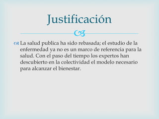 
 La salud publica ha sido rebasada; el estudio de la
enfermedad ya no es un marco de referencia para la
salud. Con el paso del tiempo los expertos han
descubierto en la colectividad el modelo necesario
para alcanzar el bienestar.
Justificación
 