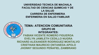 UNIVERSIDAD TECNICA DE MACHALA
FACULTAD DE CIENCIAS QUIMICAS Y DE
LA SALUD
CARRERA DE ENFERMERIA
ENFERMERIA EN SALUD FAMILIAR
TEMA: ATENCION COMUNITARIA
GRUPO #8
INTEGRANTES:
FABIAN VICENTE ROMERO FIGUEROA
EVELYN JAMILETH CEDILLO NUGRA
RICHARD ALEXANDER RODRIGUEZ MONTALVO
CRISTHIAN MAURICIO ONTANEDA APOLO
JHONNY SEGUNDO PEÑAFIEL ZAMBRANO
 