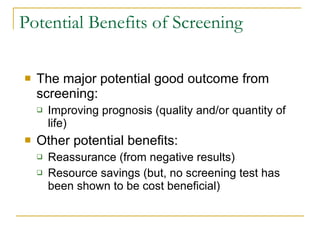 Potential Benefits of Screening The major potential good outcome from screening: Improving prognosis (quality and/or quantity of life) Other potential benefits: Reassurance (from negative results) Resource savings (but, no screening test has been shown to be cost beneficial) 
