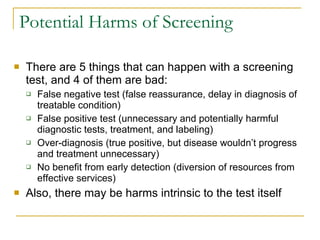 Potential Harms of Screening There are 5 things that can happen with a screening test, and 4 of them are bad: False negative test (false reassurance, delay in diagnosis of treatable condition) False positive test (unnecessary and potentially harmful diagnostic tests, treatment, and labeling) Over-diagnosis (true positive, but disease wouldn’t progress and treatment unnecessary) No benefit from early detection (diversion of resources from effective services) Also, there may be harms intrinsic to the test itself 