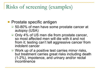 Risks of screening (examples) Prostate specific antigen 50-80% of men have some prostate cancer at autopsy (USA) Only 4% of US men die from prostate cancer, so most affected men will die with it and not from it; testing can’t tell aggressive cancer from indolent cancer Work up of a positive test carries minor risks, but treatment carries great risks including death (1-2%), impotence, and urinary and/or rectal incontinence 