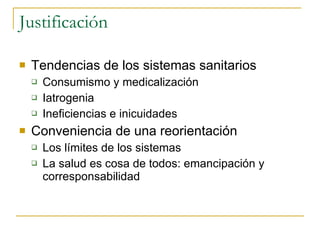 Justificación  Tendencias de los sistemas sanitarios Consumismo y medicalización Iatrogenia  Ineficiencias e inicuidades  Conveniencia de una reorientación  Los límites de los sistemas  La salud es cosa de todos: emancipación y corresponsabilidad  