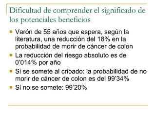 Dificultad de comprender el significado de los potenciales beneficios Varón de 55 años que espera, según la literatura, una reducción del 18% en la probabilidad de morir de cáncer de colon La reducción del riesgo absoluto es de 0’014% por año Si se somete al cribado: la probabilidad de no morir de cáncer de colon es del 99’34%  Si no se somete: 99’20%  