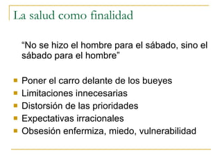 La salud como finalidad  “ No se hizo el hombre para el sábado, sino el sábado para el hombre” Poner el carro delante de los bueyes Limitaciones innecesarias  Distorsión de las prioridades Expectativas irracionales  Obsesión enfermiza, miedo, vulnerabilidad  