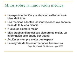 Mitos sobre la innovación médica La experimentación y la atención estándar están bien  definidas Los médicos adoptan las innovaciones olo sobre la base de la buena ciencia Nuevo es siempre mejor Más pruebas diagnósticas siempre es mejor. La información solo puede ser buena Acción es siempre mejor que espera La mayoría de las enfermedades tienen cura Deyo RA, Patrick DL. Hope or Hype.2005  