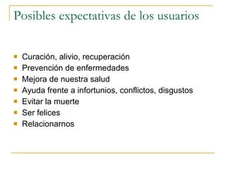 Posibles expectativas de los usuarios Curación, alivio, recuperación  Prevención de enfermedades Mejora de nuestra salud  Ayuda frente a infortunios, conflictos, disgustos Evitar la muerte  Ser felices Relacionarnos  