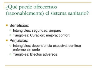 ¿Qué puede ofrecernos (razonablemente) el sistema sanitario? Beneficios: Intangibles: seguridad, amparo Tangibles: Curación; mejora; confort Perjuicios: Intangibles: dependencia excesiva; sentirse enfermo sin serlo Tangibles: Efectos adversos  