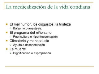 La medicalización de la vida cotidiana El mal humor, los disgustos, la tristeza Bálsamo o anestesia. El programa del niño sano Puericultura o hiperfrecuentación  Climaterio y menopausia Ayuda o desorientación  La muerte Dignificación o expropiación 