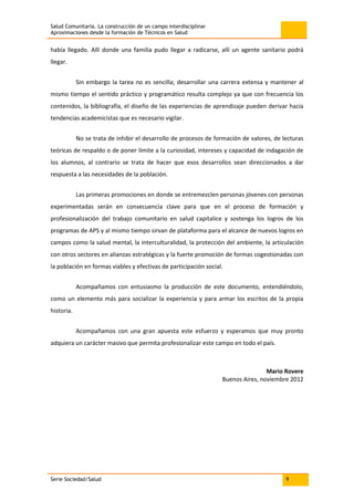 Salud Comunitaria. La construcción de un campo interdisciplinar
Aproximaciones desde la formación de Técnicos en Salud
Serie Sociedad/Salud 9
había llegado. Allí donde una familia pudo llegar a radicarse, allí un agente sanitario podrá
llegar.
Sin embargo la tarea no es sencilla; desarrollar una carrera extensa y mantener al
mismo tiempo el sentido práctico y programático resulta complejo ya que con frecuencia los
contenidos, la bibliografía, el diseño de las experiencias de aprendizaje pueden derivar hacia
tendencias academicistas que es necesario vigilar.
No se trata de inhibir el desarrollo de procesos de formación de valores, de lecturas
teóricas de respaldo o de poner límite a la curiosidad, intereses y capacidad de indagación de
los alumnos, al contrario se trata de hacer que esos desarrollos sean direccionados a dar
respuesta a las necesidades de la población.
Las primeras promociones en donde se entremezclen personas jóvenes con personas
experimentadas serán en consecuencia clave para que en el proceso de formación y
profesionalización del trabajo comunitario en salud capitalice y sostenga los logros de los
programas de APS y al mismo tiempo sirvan de plataforma para el alcance de nuevos logros en
campos como la salud mental, la interculturalidad, la protección del ambiente, la articulación
con otros sectores en alianzas estratégicas y la fuerte promoción de formas cogestionadas con
la población en formas viables y efectivas de participación social.
Acompañamos con entusiasmo la producción de este documento, entendiéndolo,
como un elemento más para socializar la experiencia y para armar los escritos de la propia
historia.
Acompañamos con una gran apuesta este esfuerzo y esperamos que muy pronto
adquiera un carácter masivo que permita profesionalizar este campo en todo el país.
Mario Rovere
Buenos Aires, noviembre 2012
 