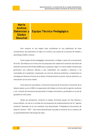 Salud Comunitaria. La construcción de un campo interdisciplinar
Aproximaciones desde la formación de Técnicos en Salud
10 Serie Sociedad/Salud
María
Andrea
Dakessian y
Gladys
Skoumal
Equipo Técnico Pedagógico
Para nosotras es una alegría estar escribiendo en una publicación de estas
características, que demuestra un logro en sí mismo y da cuenta de un proceso de trabajo y
aprendizaje inédito e intenso.
Como equipo técnico-pedagógico comenzamos a trabajar a partir de la convocatoria
de la Dra. Elsa Marzoa en el marco de una propuesta más amplia de la entonces Secretaría de
Salud de la provincia del Chubut (2004) que se proponía: lograr un nuevo modelo sanitario que
garantizara una cobertura efectiva y que respondiese con equidad y eficiencia a las
necesidades de la población, impulsando una serie de reformas tendientes a implementar la
estrategia de Atención Primaria de la Salud; el fortalecimiento el primer nivel de atención y su
articulación con los otros niveles.
Como parte de esta política, la Dirección provincial de Prevención y Promoción de la
Salud se abocó, ya en el 2005 a la organización del trabajo en terreno de los agentes sanitarios
y a la creación de estructuras jerarquizando el trabajo comunitario y poniéndolo en un pie de
igualdad con otras áreas.
Desde esa perspectiva, iniciamos el trabajo, formando equipo con Elsa Marzoa y
Susana Muñoz, con eje en el armado de una propuesta de profesionalización de los "agentes
sanitarios" (llamados así en ese momento, hoy denominados "Trabajadores Comunitarios de
Salud en Terreno - TCST". Esta nueva denominación marcaba el comienzo de un cambio y de
su especificidad dentro del equipo de salud.
 