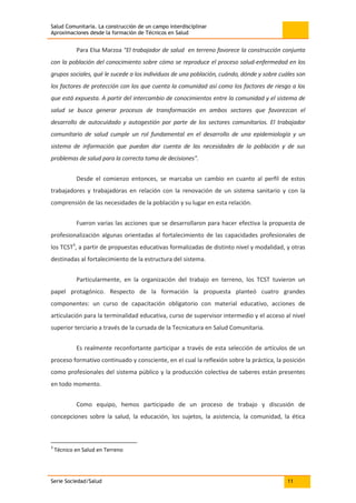 Salud Comunitaria. La construcción de un campo interdisciplinar
Aproximaciones desde la formación de Técnicos en Salud
Serie Sociedad/Salud 11
Para Elsa Marzoa "El trabajador de salud en terreno favorece la construcción conjunta
con la población del conocimiento sobre cómo se reproduce el proceso salud-enfermedad en los
grupos sociales, qué le sucede a los individuos de una población, cuándo, dónde y sobre cuáles son
los factores de protección con los que cuenta la comunidad así como los factores de riesgo a los
que está expuesta. A partir del intercambio de conocimientos entre la comunidad y el sistema de
salud se busca generar procesos de transformación en ambos sectores que favorezcan el
desarrollo de autocuidado y autogestión por parte de los sectores comunitarios. El trabajador
comunitario de salud cumple un rol fundamental en el desarrollo de una epidemiología y un
sistema de información que puedan dar cuenta de las necesidades de la población y de sus
problemas de salud para la correcta toma de decisiones".
Desde el comienzo entonces, se marcaba un cambio en cuanto al perfil de estos
trabajadores y trabajadoras en relación con la renovación de un sistema sanitario y con la
comprensión de las necesidades de la población y su lugar en esta relación.
Fueron varias las acciones que se desarrollaron para hacer efectiva la propuesta de
profesionalización algunas orientadas al fortalecimiento de las capacidades profesionales de
los TCST3
, a partir de propuestas educativas formalizadas de distinto nivel y modalidad, y otras
destinadas al fortalecimiento de la estructura del sistema.
Particularmente, en la organización del trabajo en terreno, los TCST tuvieron un
papel protagónico. Respecto de la formación la propuesta planteó cuatro grandes
componentes: un curso de capacitación obligatorio con material educativo, acciones de
articulación para la terminalidad educativa, curso de supervisor intermedio y el acceso al nivel
superior terciario a través de la cursada de la Tecnicatura en Salud Comunitaria.
Es realmente reconfortante participar a través de esta selección de artículos de un
proceso formativo continuado y consciente, en el cual la reflexión sobre la práctica, la posición
como profesionales del sistema público y la producción colectiva de saberes están presentes
en todo momento.
Como equipo, hemos participado de un proceso de trabajo y discusión de
concepciones sobre la salud, la educación, los sujetos, la asistencia, la comunidad, la ética
3
Técnico en Salud en Terreno
 