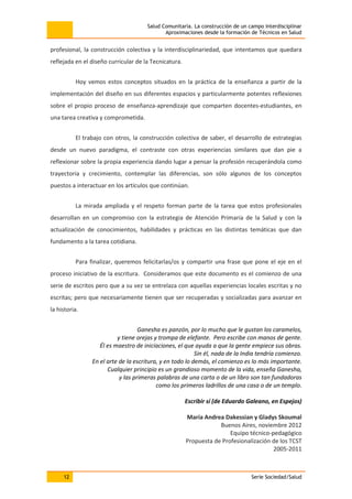 Salud Comunitaria. La construcción de un campo interdisciplinar
Aproximaciones desde la formación de Técnicos en Salud
12 Serie Sociedad/Salud
profesional, la construcción colectiva y la interdisciplinariedad, que intentamos que quedara
reflejada en el diseño curricular de la Tecnicatura.
Hoy vemos estos conceptos situados en la práctica de la enseñanza a partir de la
implementación del diseño en sus diferentes espacios y particularmente potentes reflexiones
sobre el propio proceso de enseñanza-aprendizaje que comparten docentes-estudiantes, en
una tarea creativa y comprometida.
El trabajo con otros, la construcción colectiva de saber, el desarrollo de estrategias
desde un nuevo paradigma, el contraste con otras experiencias similares que dan pie a
reflexionar sobre la propia experiencia dando lugar a pensar la profesión recuperándola como
trayectoria y crecimiento, contemplar las diferencias, son sólo algunos de los conceptos
puestos a interactuar en los artículos que continúan.
La mirada ampliada y el respeto forman parte de la tarea que estos profesionales
desarrollan en un compromiso con la estrategia de Atención Primaria de la Salud y con la
actualización de conocimientos, habilidades y prácticas en las distintas temáticas que dan
fundamento a la tarea cotidiana.
Para finalizar, queremos felicitarlas/os y compartir una frase que pone el eje en el
proceso iniciativo de la escritura. Consideramos que este documento es el comienzo de una
serie de escritos pero que a su vez se entrelaza con aquellas experiencias locales escritas y no
escritas; pero que necesariamente tienen que ser recuperadas y socializadas para avanzar en
la historia.
Ganesha es panzón, por lo mucho que le gustan los caramelos,
y tiene orejas y trompa de elefante. Pero escribe con manos de gente.
Él es maestro de iniciaciones, el que ayuda a que la gente empiece sus obras.
Sin él, nada de la India tendría comienzo.
En el arte de la escritura, y en todo lo demás, el comienzo es lo más importante.
Cualquier principio es un grandioso momento de la vida, enseña Ganesha,
y las primeras palabras de una carta o de un libro son tan fundadoras
como los primeros ladrillos de una casa o de un templo.
Escribir sí (de Eduardo Galeano, en Espejos)
María Andrea Dakessian y Gladys Skoumal
Buenos Aires, noviembre 2012
Equipo técnico-pedagógico
Propuesta de Profesionalización de los TCST
2005-2011
 