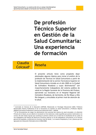 Salud Comunitaria. La construcción de un campo interdisciplinar
Aproximaciones desde la formación de Técnicos en Salud
Serie Sociedad/Salud 13
De profesión
Técnico Superior
en Gestión de la
Salud Comunitaria:
Una experiencia
de formación
Claudia
Coicaud4 Reseña
El presente artículo tiene como propósito dejar
planteados algunos tópicos para iniciar el análisis de la
profesión de Técnicos en Salud Comunitaria a partir de
la implementación de la carrera Tecnicatura Superior en
Salud Comunitaria iniciada en el año 2009 en la Ciudad
de Comodoro Rivadavia y cuyos destinatarios5
son
mayoritariamente trabajadores del sistema público de
salud en la Región Suroeste de la Provincia del Chubut;
ejerciendo sus funciones en el Hospital Regional del
Comodoro Rivadavia, de Sarmiento, de Rio Mayo y Alto
Río Senguer; y vinculados al primer nivel de atención de
la salud.
4
Licenciada en Ciencias de la Educación (UNPSJB), Maestranda en Psicología Educacional (UBA). Profesora
Responsable Práctica Profesional III de la Tecnicatura en Gestión en Salud Comunitaria y Profesora Adjunta
(Regular) de Práctica Profesional II Ciencias de la Educación FHCS – UNPSJB.
5
En las formulaciones de origen los destinatarios eran personal del sistema de salud vinculados a la Atención
Primaria de la Salud; una vez abierta la inscripción se hizo extensivo a todo aquel/lla que quisiera matricularse a la
carrera. De este modo el grupo que constituye la primera cohorte son un total de 21 estudiantes de los cuales 15
son trabajadores del Sistema de Salud de la Provincia (ejercen el rol de trabajadores comunitarios, en el servicio
general de hospitales, y enfermería en el primer nivel de salud); 1 es maestra hospitalaria y 5 son jóvenes que han
egresado de la Educación Polimodal entre el 2005/2008.
 