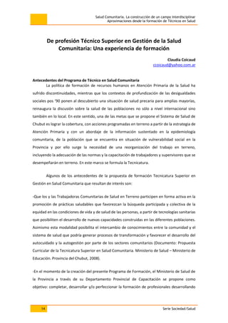 Salud Comunitaria. La construcción de un campo interdisciplinar
Aproximaciones desde la formación de Técnicos en Salud
14 Serie Sociedad/Salud
De profesión Técnico Superior en Gestión de la Salud
Comunitaria: Una experiencia de formación
Claudia Coicaud
ccoicaud@yahoo.com.ar
Antecedentes del Programa de Técnico en Salud Comunitaria
La política de formación de recursos humanos en Atención Primaria de la Salud ha
sufrido discontinuidades, mientras que los contextos de profundización de las desigualdades
sociales pos ‘90 ponen al descubierto una situación de salud precaria para amplias mayorías,
reinaugura la discusión sobre la salud de las poblaciones no sólo a nivel internacional sino
también en lo local. En este sentido, una de las metas que se propone el Sistema de Salud de
Chubut es lograr la cobertura, con acciones programadas en terreno a partir de la estrategia de
Atención Primaria y con un abordaje de la información sustentado en la epidemiología
comunitaria, de la población que se encuentra en situación de vulnerabilidad social en la
Provincia y por ello surge la necesidad de una reorganización del trabajo en terreno,
incluyendo la adecuación de las normas y la capacitación de trabajadores y supervisores que se
desempeñarán en terreno. En este marco se formula la Tecnicatura.
Algunos de los antecedentes de la propuesta de formación Tecnicatura Superior en
Gestión en Salud Comunitaria que resultan de interés son:
-Que los y las Trabajadoras Comunitarias de Salud en Terreno participen en forma activa en la
promoción de prácticas saludables que favorezcan la búsqueda participada y colectiva de la
equidad en las condiciones de vida y de salud de las personas, a partir de tecnologías sanitarias
que posibiliten el desarrollo de nuevas capacidades construidas en las diferentes poblaciones.
Asimismo esta modalidad posibilita el intercambio de conocimientos entre la comunidad y el
sistema de salud que podría generar procesos de transformación y favorecer el desarrollo del
autocuidado y la autogestión por parte de los sectores comunitarios (Documento: Propuesta
Curricular de la Tecnicatura Superior en Salud Comunitaria. Ministerio de Salud – Ministerio de
Educación. Provincia del Chubut, 2008).
-En el momento de la creación del presente Programa de Formación, el Ministerio de Salud de
la Provincia a través de su Departamento Provincial de Capacitación se propone como
objetivo: completar, desarrollar y/o perfeccionar la formación de profesionales desarrollando
 