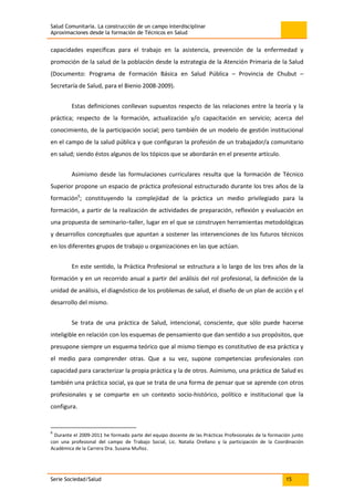 Salud Comunitaria. La construcción de un campo interdisciplinar
Aproximaciones desde la formación de Técnicos en Salud
Serie Sociedad/Salud 15
capacidades específicas para el trabajo en la asistencia, prevención de la enfermedad y
promoción de la salud de la población desde la estrategia de la Atención Primaria de la Salud
(Documento: Programa de Formación Básica en Salud Pública – Provincia de Chubut –
Secretaría de Salud, para el Bienio 2008-2009).
Estas definiciones conllevan supuestos respecto de las relaciones entre la teoría y la
práctica; respecto de la formación, actualización y/o capacitación en servicio; acerca del
conocimiento, de la participación social; pero también de un modelo de gestión institucional
en el campo de la salud pública y que configuran la profesión de un trabajador/a comunitario
en salud; siendo éstos algunos de los tópicos que se abordarán en el presente artículo.
Asimismo desde las formulaciones curriculares resulta que la formación de Técnico
Superior propone un espacio de práctica profesional estructurado durante los tres años de la
formación6
; constituyendo la complejidad de la práctica un medio privilegiado para la
formación, a partir de la realización de actividades de preparación, reflexión y evaluación en
una propuesta de seminario–taller, lugar en el que se construyen herramientas metodológicas
y desarrollos conceptuales que apuntan a sostener las intervenciones de los futuros técnicos
en los diferentes grupos de trabajo u organizaciones en las que actúan.
En este sentido, la Práctica Profesional se estructura a lo largo de los tres años de la
formación y en un recorrido anual a partir del análisis del rol profesional, la definición de la
unidad de análisis, el diagnóstico de los problemas de salud, el diseño de un plan de acción y el
desarrollo del mismo.
Se trata de una práctica de Salud, intencional, consciente, que sólo puede hacerse
inteligible en relación con los esquemas de pensamiento que dan sentido a sus propósitos, que
presupone siempre un esquema teórico que al mismo tiempo es constitutivo de esa práctica y
el medio para comprender otras. Que a su vez, supone competencias profesionales con
capacidad para caracterizar la propia práctica y la de otros. Asimismo, una práctica de Salud es
también una práctica social, ya que se trata de una forma de pensar que se aprende con otros
profesionales y se comparte en un contexto socio-histórico, político e institucional que la
configura.
6
Durante el 2009-2011 he formado parte del equipo docente de las Prácticas Profesionales de la formación junto
con una profesional del campo de Trabajo Social, Lic. Natalia Orellano y la participación de la Coordinación
Académica de la Carrera Dra. Susana Muñoz.
 