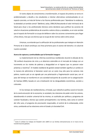Salud Comunitaria. La construcción de un campo interdisciplinar
Aproximaciones desde la formación de Técnicos en Salud
16 Serie Sociedad/Salud
En tanto objeto de conocimiento y transformación, el espacio de práctica se torna en
problematizador y desafía a los estudiantes a intentar alternativas contextualizadas en un
espacio concreto, se trata de formar a los futuros profesionales para “abandonar la evidencia,
la obviedad y el sentido común” (Beillerot, Jacky; 1996:24).Rescatando el valor intrínseco de la
Salud para situar a los profesionales técnicos como decidores que justifican las acciones de
salud en situaciones problemáticas de acuerdo a valores éticos y saludables, es en este sentido
que el espacio de formación se ocupa de deliberar sobre las acciones convenientes para llegar
a fines éticos, más que una técnica que se ocupa de dar normas sobre cómo actuar.
Entonces, se entiende que la calificación de los profesionales que trabajan en Atención
Primaria de la Salud constituye una línea prioritaria para el avance del derecho a la salud de
nuestra sociedad.
Acerca de rupturas y continuidades que la formación inaugura
La implementación de las reformas económicas neoliberales durante la década de los
´90 conllevó situaciones de crisis y un deterioro ostensible en el mercado de trabajo con un
incremento en los niveles de pobreza y desigualdad en el ingreso que no parecen estar
próximas a revertirse7
. El modelo neoliberal de gestión estatal también significó un cambio en
la manera de administrar el bienestar social con un costo muy alto para los sectores más
pobres; nuestro país se vio signado por una polarización y fragmentación social que, con el
paso del tiempo se transformó en una sociedad excluyente de acuerdo con la categorización
de Svampa (2005), basada en una cristalización de las desigualdades económicas, sociales y
culturales.
En los tiempos de neoliberalismos, el Estado, que rediseña la política social en función
de la reestructuración de la economía, la sociedad y las relaciones de poder entre los actores,
abandonando el carácter universal de las mismas, es sustituido por políticas y programas de
carácter focalizado y técnico que asisten principalmente a las familias, tales como el control
del niño sano, el programa de procreación responsable, el control de la embarazada, entre
otros, cambiando así las relaciones entre el Estado y la Sociedad Civil.
7
Como lo señalan los trabajos de Elizabeth Jelin (2007) en Las familias latinoamericanas en el marco de las
transformaciones globales.
 