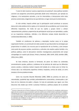 Salud Comunitaria. La construcción de un campo interdisciplinar
Aproximaciones desde la formación de Técnicos en Salud
Serie Sociedad/Salud 17
Y como lo (de) muestran nuestras experiencias de prácticas8
, éstas políticas también
conviven con programas comunitarios generados desde otras instituciones, por ejemplo las
religiosas, o las asociaciones vecinales, y son los intercambios e interacciones entre estas
prácticas asistenciales y hegemónicas las que delimitan un lugar social para los destinatarios.
En este sentido, importa señalar que la participación social constituye un proceso
básico de la vida cotidiana de los sujetos, en la resolución de sus problemas, por lo tanto tiene
diferentes trayectorias. De modo tal que los sujetos y grupos tienen y utilizan
representaciones, prácticas y experiencias de participación social que son aprendidas y usadas
en sus trayectorias cotidianas, referidas a los diferentes campos donde desarrollan su
cotidianeidad (Menéndez, E. 2006).
También en condiciones de pobreza y desempleo muchas veces es la propia
organización familiar y la constitución de redes sociales las que desarrollan las estrategias que
proporcionan el cuidado y los recursos para la reproducción de sus familias, y esto siempre
como parte de procesos sociales, económicos y culturales más amplios sujetos también a las
políticas públicas, como lo demuestran recientes investigaciones provenientes del campo
antropológico en nuestro país (Grassi, Hintze y Neufeuld, 1994, Achilli, 2010; Santillán 2009,
2010 y Sinisi, 2003).
Se trata entonces, durante la formación, de poner de relieve los contenidos
eminentemente sociales, políticos y cotidianos de las prácticas de salud que los diferentes
actores sociales y colectivos realizan respecto del Cuidado de su Salud, para no limitar las
mismas sólo a las instituciones específicas (médico, hospitales, centros de salud), así como
tampoco a formas predeterminadas.
Como nos recuerda Eduardo Menéndez (2006, 2009) las prácticas de salud son
naturalizadas, quedando bajo sentidos pretendidamente universalistas, consensuados y por
fuera de las relaciones de poder y disputa. Se trata de postulados que siguen una línea
discursiva más amplia que remite a procesos históricos y políticos propios de la sociedad
8
Durante el desarrollo de la Práctica Profesional II del Programa de la Tecnicatura los estudiantes seleccionaron
alguno de estos programas para ser analizado a partir de la política pero también desde la participación ciudadana.
Entendiendo que es en la cotidianeidad de estas familias donde se produce un campo de relaciones e intercambios
con otros actores que son significativos para el cuidado de la salud; siendo de interés conocer la convivencia entre
las tradiciones de origen - formas sociales y culturales acerca del cuidado de la salud - y las apropiaciones a partir de
las relaciones que establecen en este entorno con las instituciones, los sujetos y los grupos que configuran el
territorio (Coicaud, C. y Orellano, N. 2010).
 