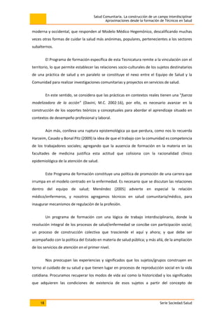 Salud Comunitaria. La construcción de un campo interdisciplinar
Aproximaciones desde la formación de Técnicos en Salud
18 Serie Sociedad/Salud
moderna y occidental, que responden al Modelo Médico Hegemónico, descalificando muchas
veces otras formas de cuidar la salud más anónimas, populares, pertenecientes a los sectores
subalternos.
El Programa de formación específica de esta Tecnicatura remite a la vinculación con el
territorio, lo que permite establecer las relaciones socio-culturales de los sujetos destinatarios
de una práctica de salud y en paralelo se constituye el nexo entre el Equipo de Salud y la
Comunidad para realizar investigaciones comunitarias y proyectos en servicios de salud.
En este sentido, se considera que las prácticas en contextos reales tienen una “fuerza
modelizadora de la acción” (Davini, M.C. 2002:16), por ello, es necesario avanzar en la
construcción de los soportes teóricos y conceptuales para abordar el aprendizaje situado en
contextos de desempeño profesional y laboral.
Aún más, conlleva una ruptura epistemológica ya que perdura, como nos lo recuerda
Harzeim, Casado y Bonal Pitz (2009) la idea de que el trabajo con la comunidad es competencia
de los trabajadores sociales; agregando que la ausencia de formación en la materia en las
facultades de medicina justifica esta actitud que colisiona con la racionalidad clínico
epidemiológica de la atención de salud.
Este Programa de formación constituye una política de promoción de una carrera que
irrumpa en el modelo centrado en la enfermedad. Es necesario que se discutan las relaciones
dentro del equipo de salud; Menéndez (2005) advierte en especial la relación
médico/enfermeros, y nosotros agregamos técnicos en salud comunitaria/médico, para
inaugurar mecanismos de regulación de la profesión.
Un programa de formación con una lógica de trabajo interdisciplinario, donde la
resolución integral de los procesos de salud/enfermedad se concibe con participación social;
un proceso de construcción colectiva que trasciende el aquí y ahora; y que debe ser
acompañado con la política del Estado en materia de salud pública; y más allá, de la ampliación
de los servicios de atención en el primer nivel.
Nos preocupan las experiencias y significados que los sujetos/grupos construyen en
torno al cuidado de su salud y que tienen lugar en procesos de reproducción social en la vida
cotidiana. Procuramos recuperar los modos de vida así como la historicidad y los significados
que adquieren las condiciones de existencia de esos sujetos a partir del concepto de
 