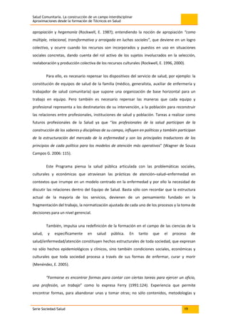 Salud Comunitaria. La construcción de un campo interdisciplinar
Aproximaciones desde la formación de Técnicos en Salud
Serie Sociedad/Salud 19
apropiación y hegemonía (Rockwell, E. 1987); entendiendo la noción de apropiación “como
múltiple, relacional, transformativa y arraigada en luchas sociales”, que deviene en un logro
colectivo, y ocurre cuando los recursos son incorporados y puestos en uso en situaciones
sociales concretas, dando cuenta del rol activo de los sujetos involucrados en la selección,
reelaboración y producción colectiva de los recursos culturales (Rockwell, E. 1996, 2000).
Para ello, es necesario repensar los dispositivos del servicio de salud, por ejemplo: la
constitución de equipos de salud de la familia (médico, generalista, auxiliar de enfermería y
trabajador de salud comunitaria) que supone una organización de base horizontal para un
trabajo en equipo. Pero también es necesario repensar las maneras que cada equipo y
profesional representa a los destinatarios de su intervención, a la población para reconstruir
las relaciones entre profesionales, instituciones de salud y población. Tareas a realizar como
futuros profesionales de la Salud ya que “los profesionales de la salud participan de la
construcción de los saberes y disciplinas de su campo, influyen en políticas y también participan
de la estructuración del mercado de la enfermedad y son los principales traductores de los
principios de cada política para los modelos de atención más operativos” (Wagner de Souza
Campos G. 2006: 115).
Este Programa piensa la salud pública articulada con las problemáticas sociales,
culturales y económicas que atraviesan las prácticas de atención–salud–enfermedad en
contextos que irrumpe en un modelo centrado en la enfermedad y por ello la necesidad de
discutir las relaciones dentro del Equipo de Salud. Basta sólo con recordar que la estructura
actual de la mayoría de los servicios, devienen de un pensamiento fundado en la
fragmentación del trabajo, la normatización ajustada de cada uno de los procesos y la toma de
decisiones para un nivel gerencial.
También, impulsa una redefinición de la formación en el campo de las ciencias de la
salud, y específicamente en salud pública. En tanto que el proceso de
salud/enfermedad/atención constituyen hechos estructurales de toda sociedad, que expresan
no sólo hechos epidemiológicos y clínicos, sino también condiciones sociales, económicas y
culturales que toda sociedad procesa a través de sus formas de enfermar, curar y morir
(Menéndez, E. 2005).
“Formarse es encontrar formas para contar con ciertas tareas para ejercer un oficio,
una profesión, un trabajo” como lo expresa Ferry (1991:124). Experiencia que permite
encontrar formas, para abandonar unas y tomar otras; no sólo contenidos, metodologías y
 