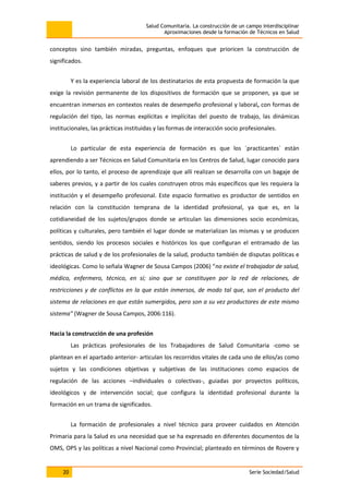 Salud Comunitaria. La construcción de un campo interdisciplinar
Aproximaciones desde la formación de Técnicos en Salud
20 Serie Sociedad/Salud
conceptos sino también miradas, preguntas, enfoques que prioricen la construcción de
significados.
Y es la experiencia laboral de los destinatarios de esta propuesta de formación la que
exige la revisión permanente de los dispositivos de formación que se proponen, ya que se
encuentran inmersos en contextos reales de desempeño profesional y laboral, con formas de
regulación del tipo, las normas explícitas e implícitas del puesto de trabajo, las dinámicas
institucionales, las prácticas instituidas y las formas de interacción socio profesionales.
Lo particular de esta experiencia de formación es que los ´practicantes´ están
aprendiendo a ser Técnicos en Salud Comunitaria en los Centros de Salud, lugar conocido para
ellos, por lo tanto, el proceso de aprendizaje que allí realizan se desarrolla con un bagaje de
saberes previos, y a partir de los cuales construyen otros más específicos que les requiera la
institución y el desempeño profesional. Este espacio formativo es productor de sentidos en
relación con la constitución temprana de la identidad profesional, ya que es, en la
cotidianeidad de los sujetos/grupos donde se articulan las dimensiones socio económicas,
políticas y culturales, pero también el lugar donde se materializan las mismas y se producen
sentidos, siendo los procesos sociales e históricos los que configuran el entramado de las
prácticas de salud y de los profesionales de la salud, producto también de disputas políticas e
ideológicas. Como lo señala Wagner de Sousa Campos (2006) “no existe el trabajador de salud,
médico, enfermero, técnico, en sí; sino que se constituyen por la red de relaciones, de
restricciones y de conflictos en la que están inmersos, de modo tal que, son el producto del
sistema de relaciones en que están sumergidos, pero son a su vez productores de este mismo
sistema” (Wagner de Sousa Campos, 2006:116).
Hacia la construcción de una profesión
Las prácticas profesionales de los Trabajadores de Salud Comunitaria -como se
plantean en el apartado anterior- articulan los recorridos vitales de cada uno de ellos/as como
sujetos y las condiciones objetivas y subjetivas de las instituciones como espacios de
regulación de las acciones –individuales o colectivas-, guiadas por proyectos políticos,
ideológicos y de intervención social; que configura la identidad profesional durante la
formación en un trama de significados.
La formación de profesionales a nivel técnico para proveer cuidados en Atención
Primaria para la Salud es una necesidad que se ha expresado en diferentes documentos de la
OMS, OPS y las políticas a nivel Nacional como Provincial; planteado en términos de Rovere y
 