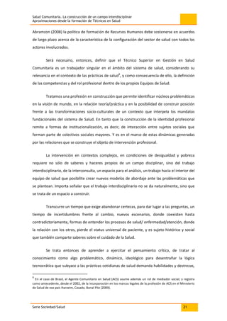 Salud Comunitaria. La construcción de un campo interdisciplinar
Aproximaciones desde la formación de Técnicos en Salud
Serie Sociedad/Salud 21
Abramzon (2008) la política de formación de Recursos Humanos debe sostenerse en acuerdos
de largo plazo acerca de la característica de la configuración del sector de salud con todos los
actores involucrados.
Será necesario, entonces, definir que el Técnico Superior en Gestión en Salud
Comunitaria es un trabajador singular en el ámbito del sistema de salud, considerando su
relevancia en el contexto de las prácticas de salud9
, y como consecuencia de ello, la definición
de las competencias y del rol profesional dentro de los propios Equipos de Salud.
Tratamos una profesión en construcción que permite identificar núcleos problemáticos
en la visión de mundo, en la relación teoría/práctica y en la posibilidad de construir posición
frente a las transformaciones socio-culturales de un contexto que interpela los mandatos
fundacionales del sistema de Salud. En tanto que la construcción de la identidad profesional
remite a formas de institucionalización, es decir, de interacción entre sujetos sociales que
forman parte de colectivos sociales mayores. Y es en el marco de estas dinámicas generadas
por las relaciones que se construye el objeto de intervención profesional.
La intervención en contextos complejos, en condiciones de desigualdad y pobreza
requiere no sólo de saberes y haceres propios de un campo disciplinar, sino del trabajo
interdisciplinario, de la interconsulta, un espacio para el análisis, un trabajo hacia el interior del
equipo de salud que posibilite crear nuevos modelos de abordaje ante las problemáticas que
se plantean. Importa señalar que el trabajo interdisciplinario no se da naturalmente, sino que
se trata de un espacio a construir.
Transcurre un tiempo que exige abandonar certezas, para dar lugar a las preguntas, un
tiempo de incertidumbres frente al cambio, nuevos escenarios, donde coexisten hasta
contradictoriamente, formas de entender los procesos de salud/ enfermedad/atención, donde
la relación con los otros, pierde el status universal de paciente, y es sujeto histórico y social
que también comparte saberes sobre el cuidado de la Salud.
Se trata entonces de aprender a ejercitar el pensamiento crítico, de tratar al
conocimiento como algo problemático, dinámico, ideológico para desentrañar la lógica
tecnocrática que subyace a las prácticas cotidianas de salud demanda habilidades y destrezas,
9
En el caso de Brasil, el Agente Comunitario en Salud (ACS) asume además un rol de mediador social; y registra
como antecedente, desde el 2002, de la incorporación en los marcos legales de la profesión de ACS en el Ministerio
de Salud de ese país Harzeim, Casado, Bonal Pitz (2009).
 
