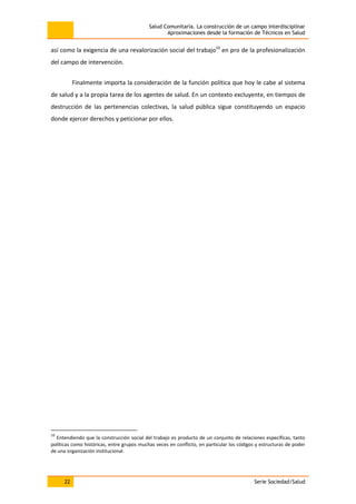 Salud Comunitaria. La construcción de un campo interdisciplinar
Aproximaciones desde la formación de Técnicos en Salud
22 Serie Sociedad/Salud
así como la exigencia de una revalorización social del trabajo10
en pro de la profesionalización
del campo de intervención.
Finalmente importa la consideración de la función política que hoy le cabe al sistema
de salud y a la propia tarea de los agentes de salud. En un contexto excluyente, en tiempos de
destrucción de las pertenencias colectivas, la salud pública sigue constituyendo un espacio
donde ejercer derechos y peticionar por ellos.
10
Entendiendo que la construcción social del trabajo es producto de un conjunto de relaciones específicas, tanto
políticas como históricas, entre grupos muchas veces en conflicto, en particular los códigos y estructuras de poder
de una organización institucional.
 
