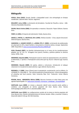 Salud Comunitaria. La construcción de un campo interdisciplinar
Aproximaciones desde la formación de Técnicos en Salud
Serie Sociedad/Salud 23
Bibliografía
ACHILLI, Elena (2010). Escuela, familia y desigualdad social. Una antropología en tiempos
neoliberales. Laborde editor. Rosario. Argentina.
BEILLEROT, Jacky (1996). La formación de formadores. Facultad de Filosofía y Letras – UBA.
Ediciones Novedades Educativas.
DAVINI, María Cristina (2002). De aprendices a maestros. Educación. Papers Editores. Buenos
Aires.
FERRY, G. (1991). El trayecto de la formación. Paidós. Buenos Aires.
GRASSI, E, HINTZE, S. y NEUFEULD, M.R. (1994). Políticas Sociales – Crisis y Ajuste Estructural.
Editorial Espacio. Buenos Aires.
HARZHEIM, E., CASADO VICENTE, V. y BONAL PITZ, P. (2009). La formación de profesionales
de salud para la APS y Salud Familiar y Comunitaria en América Latina y Europa. Septiembre
2009. Disponible en www.eurosocialsaludeu/files/docs/00649.pdf
JELIN, Elizabeth (2007). Las familias latinoamericanas en el marco de las transformaciones
globales. pp. 93 -121. En Arriagada Irma (coord.) Familias y políticas públicas en América
Latina. CEPAL. Chile.
MENENDEZ, Eduardo (2006). Participación social en salud: las representaciones y las prácticas.
En Menéndez, E. Spinelli, H. Participación social ¿Para qué? pp. 81/117. Editorial Lugar. Buenos
Aires.
MENENDEZ, Eduardo (2009). De sujetos, saberes y estructuras. Introducción al enfoque
relacional en el estudio de la salud colectiva. Lugar editorial. Buenos Aires.
ROCKWELL, E. (1996). Llaves (Claves) para la apropiación: escolarización rural en México. En
LEVINSON, B. y HOLLAND, D. The cultural production of educted person. Critical ethnographies
of schooling and local practice. State University New York. Traducción: Carlos Alberto
Constanzo.
ROVERE, Mario; ABRAMZON, Mónica (2008). Recursos humanos en salud. Bases para una
agenda impostergable. En: www.itesm.mx/vds/S_Formacion_c/webpage.../ensayo620pdf.
SANTILLAN, Laura (2009). La crianza y educación infantil como cuestión social, política y
cotidiana: una etnografía en barrios populares del Gran Buenos Aires. Revista
Anthropológica/Año XXVII, Nª 27, diciembre/2009, Lisboa.
SANTILLAN, Laura (2010). Las configuraciones sociales de la crianza en barrios populares del
Gran Buenos Aires. Revista Latinoamericana de Ciencias Sociales. Niñez y Juventud. Crianza y
Desarrollo infantil. 8 (2) pp. 921-932 Colombia.
 