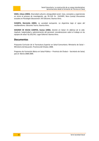 Salud Comunitaria. La construcción de un campo interdisciplinar
Aproximaciones desde la formación de Técnicos en Salud
24 Serie Sociedad/Salud
SINISI, Liliana (2003). Diversidad cultural y desigualdad social. Usos, conceptos y experiencias
en torno al proceso de investigación. pp. 95-120. En ELICHIRY, Nora (comp) Discusiones
actuales en Psicología Educacional. JVE Ediciones. Buenos Aires.
SVAMPA, Maristella (2005). La sociedad excluyente. La Argentina bajo el signo del
neoliberalismo. Ediciones Taurus. Buenos Aires.
WAGNER DE SOUSA CAMPOS, Gastao (2006). Gestión en Salud. En defensa de la vida.
Capítulo: Subjetividad y administración del personal: consideraciones sobre el trabajo en los
equipos de salud. Pp.101/141. Lugar Editorial. Buenos Aires.
Documentos
Propuesta Curricular de la Tecnicatura Superior en Salud Comunitaria. Ministerio de Salud –
Ministerio de Educación. Provincia del Chubut, 2008.
Programa de Formación Básica en Salud Pública – Provincia de Chubut – Secretaría de Salud,
para el Bienio 2008-2009.
 