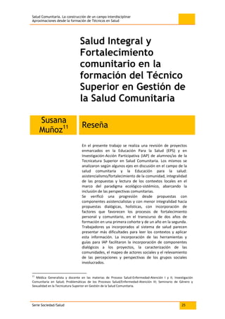 Salud Comunitaria. La construcción de un campo interdisciplinar
Aproximaciones desde la formación de Técnicos en Salud
Serie Sociedad/Salud 25
Salud Integral y
Fortalecimiento
comunitario en la
formación del Técnico
Superior en Gestión de
la Salud Comunitaria
Susana
Muñoz11 Reseña
En el presente trabajo se realiza una revisión de proyectos
enmarcados en la Educación Para la Salud (EPS) y en
Investigación-Acción Participativa (IAP) de alumnos/as de la
Tecnicatura Superior en Salud Comunitaria. Los mismos se
analizaron según algunos ejes en discusión en el campo de la
salud comunitaria y la Educación para la salud:
asistencialismo/fortalecimiento de la comunidad, integralidad
de las propuestas y lectura de los contextos locales en el
marco del paradigma ecológico-sistémico, abarcando la
inclusión de las perspectivas comunitarias.
Se verificó una progresión desde propuestas con
componentes asistencialistas y con menor integralidad hacia
propuestas dialógicas, holísticas, con incorporación de
factores que favorecen los procesos de fortalecimiento
personal y comunitario, en el transcurso de dos años de
formación en una primera cohorte y de un año en la segunda.
Trabajadores ya incorporados al sistema de salud parecen
presentar más dificultades para leer los contextos y aplicar
esta información. La incorporación de las herramientas y
guías para IAP facilitaron la incorporación de componentes
dialógicos a los proyectos, la caracterización de las
comunidades, el mapeo de actores sociales y el relevamiento
de las percepciones y perspectivas de los grupos sociales
involucrados.
11
Médica Generalista y docente en las materias de Proceso Salud-Enfermedad-Atención I y II; Investigación
Comunitaria en Salud; Problemáticas de los Procesos Salud/Enfermedad-Atención III; Seminario de Género y
Sexualidad en la Tecnicatura Superior en Gestión de la Salud Comunitaria.
 