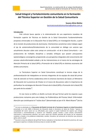 Salud Comunitaria. La construcción de un campo interdisciplinar
Aproximaciones desde la formación de Técnicos en Salud
26 Serie Sociedad/Salud
Salud Integral y Fortalecimiento comunitario en la formación
del Técnico Superior en Gestión de la Salud Comunitaria
Susana Alicia Muñoz
tecnicaturasaludcomunitaria@yahoo.com.ar
Introducción
Este artículo busca aportar a la sistematización de una experiencia novedosa de
formación superior de Técnicos en Gestión de la Salud Comunitaria fundamentalmente
proyectos enmarcados en la Educación Para la Salud (EPS) y en Investigación-Acción, a partir
de la revisión de producciones de alumnos/as. Intentaremos caracterizar estos trabajos según
el eje de asistencialismo/fortalecimiento de la comunidad en diálogo con autores que
actualmente discuten sobre este campo en construcción –el de la Salud Comunitaria – con
producciones de múltiples disciplinas y variados enfoques que poseen presupuestos
epistemológicos convergentes proponiendo una perspectiva integradora del conocimiento del
proceso salud-enfermedad-cuidado y de las intervenciones en el marco de las estrategias de
Atención Primaria de la Salud (APS) y Promoción de la Salud (PS) en distintos escenarios del
ámbito comunitario.
La Tecnicatura Superior en Salud Comunitaria constituyó la tercera etapa de la
profesionalización de trabajadores en terreno integrantes de los equipos de salud del primer
nivel de atención en forma colaborativa entre la entonces Secretaría de Salud y el Ministerio
de Educación de la provincia de Chubut en el marco de discusiones sobre la importancia de
profundizar las estrategias de Atención Primaria de la Salud (APS) y Promoción de la Salud (PS)
por parte de los estados12
.
En ese marco se define un diseño curricular del que forman parte los espacios cuyas
producciones revisamos para este trabajo, las Problemáticas del Proceso Salud- Enfermedad-
Atención que constituyeron el “núcleo duro” (denominado así por el Dr. Mario Rovere13
) de los
12
Tal como se planteaba en el Documento del Diseño Curricular de la Tecnicatura Superior en Salud Comunitaria
presentado en el año 2008 al Ministerio de Educación desde la Secretaría de Salud de Chubut: “aparece la
complejidad del sector salud con sus dificultades para superar el papel tradicional de experto que entrega
instrucciones y recomendaciones y construir con individuos, grupos sociales y otros actores comunitarios
información e intervenciones efectivas. Ese sector salud que necesita aprender del fracaso de las respuestas
simplistas y lineales a los problemas ambientales, sociales, vinculares, de vulneración de derechos que provocan
daños sobre la salud”.
13
Durante la mesa de validación del perfil del Técnico realizada en la Secretaría de Salud de la provincia, de la que
participaron expertos e invitados de diversas áreas en octubre de 2008.
 