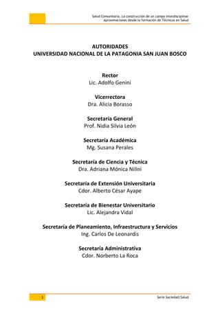 Salud Comunitaria. La construcción de un campo interdisciplinar
Aproximaciones desde la formación de Técnicos en Salud
2 Serie Sociedad/Salud
AUTORIDADES
UNIVERSIDAD NACIONAL DE LA PATAGONIA SAN JUAN BOSCO
Rector
Lic. Adolfo Genini
Vicerrectora
Dra. Alicia Borasso
Secretaría General
Prof. Nidia Silvia León
Secretaría Académica
Mg. Susana Perales
Secretaría de Ciencia y Técnica
Dra. Adriana Mónica Nillni
Secretaría de Extensión Universitaria
Cdor. Alberto César Ayape
Secretaría de Bienestar Universitario
Lic. Alejandra Vidal
Secretaría de Planeamiento, Infraestructura y Servicios
Ing. Carlos De Leonardis
Secretaría Administrativa
Cdor. Norberto La Roca
 