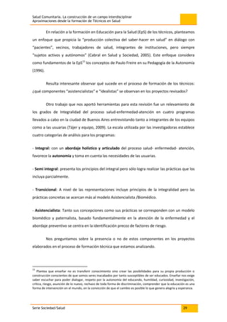 Salud Comunitaria. La construcción de un campo interdisciplinar
Aproximaciones desde la formación de Técnicos en Salud
Serie Sociedad/Salud 29
En relación a la formación en Educación para la Salud (EpS) de los técnicos, planteamos
un enfoque que propicia la “producción colectiva del saber-hacer en salud” en diálogo con
“pacientes”, vecinos, trabajadores de salud, integrantes de instituciones, pero siempre
“sujetos activos y autónomos” (Cabral en Salud y Sociedad, 2005). Este enfoque considera
como fundamentos de la EpS15
los conceptos de Paulo Freire en su Pedagogía de la Autonomía
(1996).
Resulta interesante observar qué sucede en el proceso de formación de los técnicos:
¿qué componentes “asistencialistas” e “idealistas” se observan en los proyectos revisados?
Otro trabajo que nos aportó herramientas para esta revisión fue un relevamiento de
los grados de Integralidad del proceso salud-enfermedad-atención en cuatro programas
llevados a cabo en la ciudad de Buenos Aires entrevistando tanto a integrantes de los equipos
como a las usuarias (Tájer y equipo, 2009). La escala utilizada por las investigadoras establece
cuatro categorías de análisis para los programas:
- Integral: con un abordaje holístico y articulado del proceso salud- enfermedad- atención,
favorece la autonomía y toma en cuenta las necesidades de las usuarias.
- Semi integral: presenta los principios del integral pero sólo logra realizar las prácticas que los
incluya parcialmente.
- Transicional: A nivel de las representaciones incluye principios de la integralidad pero las
prácticas concretas se acercan más al modelo Asistencialista /Biomédico.
- Asistencialista: Tanto sus concepciones como sus prácticas se corresponden con un modelo
biomédico y paternalista, basado fundamentalmente en la atención de la enfermedad y el
abordaje preventivo se centra en la identificación precoz de factores de riesgo.
Nos preguntamos sobre la presencia o no de estos componentes en los proyectos
elaborados en el proceso de formación técnica que estamos analizando.
15
Plantea que enseñar no es transferir conocimiento sino crear las posibilidades para su propia producción o
construcción conscientes de que somos seres inacabados por tanto susceptibles de ser educados. Enseñar nos exige
saber escuchar para poder dialogar, respeto por la autonomía del educando, humildad, curiosidad, investigación,
crítica, riesgo, asunción de lo nuevo, rechazo de toda forma de discriminación, comprender que la educación es una
forma de intervención en el mundo, en la convicción de que el cambio es posible lo que genera alegría y esperanza.
 