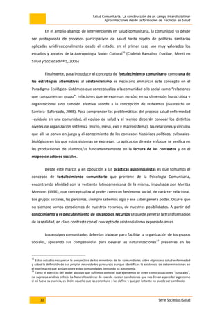 Salud Comunitaria. La construcción de un campo interdisciplinar
Aproximaciones desde la formación de Técnicos en Salud
30 Serie Sociedad/Salud
En el amplio abanico de intervenciones en salud comunitaria, la comunidad va desde
ser protagonista de procesos participativos de salud hasta objeto de políticas sanitarias
aplicadas unidireccionalmente desde el estado; en el primer caso son muy valorados los
estudios y aportes de la Antropología Socio- Cultural16
(Codebó Ramalho, Escobar, Monti en
Salud y Sociedad nº 5, 2006)
Finalmente, para introducir el concepto de fortalecimiento comunitario como una de
las estrategias alternativas al asistencialismo es necesario enmarcar este concepto en el
Paradigma Ecológico–Sistémico que conceptualiza a la comunidad o lo social como “relaciones
que componen un grupo”, relaciones que se expresan no sólo en su dimensión burocrática y
organizacional sino también afectiva acorde a la concepción de Habermas (Guareschi en
Sarriera- Saforcada, 2008). Para comprender las problemáticas del proceso salud-enfermedad
–cuidado en una comunidad, el equipo de salud y el técnico deberán conocer los distintos
niveles de organización sistémica (micro, meso, exo y macrosistema), las relaciones y vínculos
que allí se ponen en juego y el conocimiento de los contextos históricos-políticos, culturales-
biológicos en los que estos sistemas se expresan. La aplicación de este enfoque se verifica en
las producciones de alumnos/as fundamentalmente en la lectura de los contextos y en el
mapeo de actores sociales.
Desde este marco, y en oposición a las prácticas asistencialistas es que tomamos el
concepto de fortalecimiento comunitario que proviene de la Psicología Comunitaria,
encontrando afinidad con la vertiente latinoamericana de la misma, impulsada por Maritza
Montero (1996), que conceptualiza al poder como un fenómeno social, de carácter relacional.
Los grupos sociales, las personas, siempre sabemos algo y ese saber genera poder. Ocurre que
no siempre somos conscientes de nuestros recursos, de nuestras posibilidades. A partir del
conocimiento y el descubrimiento de los propios recursos se puede generar la transformación
de la realidad, en claro contraste con el concepto de asistencialismo expresado antes.
Los equipos comunitarios deberían trabajar para facilitar la organización de los grupos
sociales, aplicando sus competencias para develar las naturalizaciones17
presentes en las
16
Estos estudios recuperan la perspectiva de los miembros de las comunidades sobre el proceso salud-enfermedad
y sobre la definición de sus propias necesidades y recursos aunque identifican la existencia de determinaciones en
el nivel macro que actúan sobre estas comunidades limitando su autonomía.
17
Tanto el ejercicio del poder abusivo que sufrimos como el que ejercemos se viven como situaciones “naturales”,
no sujetas a análisis crítico. La Naturalización se da cuando existen condiciones que nos llevan a percibir algo como
si así fuese su esencia, es decir, aquello que las constituye y las define y que por lo tanto no puede ser cambiado.
 