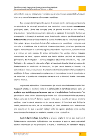 Salud Comunitaria. La construcción de un campo interdisciplinar
Aproximaciones desde la formación de Técnicos en Salud
Serie Sociedad/Salud 31
comunidades para que estos grupos reconozcan sus propios recursos y capacidades, busquen
otros recursos que faltan y desarrollen nuevas capacidades.
Este concepto tiene importantes puntos de contacto con los planteados por la escuela
norteamericana de psicología comunitaria que denomina a este proceso empowerment
(Rappaport, 1984). Define este concepto como un proceso mediante el cual personas,
organizaciones y comunidades adquieren o potencian la capacidad de controlar o dominar sus
propias vidas, o el manejo de asuntos y temas de su interés, mientras que Montero define al
fortalecimiento como el proceso mediante el cual los miembros de una comunidad (personas
interesadas y grupos organizados) desarrollan conjuntamente capacidades y recursos para
controlar su situación de vida, actuando de manera comprometida, consciente y crítica para
lograr la transformación de su entorno según sus necesidades y aspiraciones, transformándose
a sí mismos en este proceso. En ambas concepciones los agentes externos (equipos
comunitarios de salud, equipos técnicos que lleven adelante procesos de diagnóstico
participativo, de investigación – acción participativa, educadores comunitarios, etc.) serán
facilitadores del proceso. En este punto señalan la importancia de evitar iniciar un proceso de
fortalecimiento en condiciones de inmadurez, sea por causas externas o internas a la
comunidad; en efecto, si las personas de una comunidad no comprenden ni han pensado en la
posibilidad de llevar a cabo una determinada acción, ni tienen alguna forma de organización o
de solidaridad, lo primero que se debería hacer es facilitar el desarrollo de esas condiciones
internas mínimas.
Hay variadas experiencias y construcciones que buscan el fortalecimiento comunitario:
Rappaport (citado por Montero) habla de la construcción de narrativas comunes como un
producto pero también como un factor que favorece el fortalecimiento. Según ese autor, "las
personas dan apoyo social y emocional y se ofrecen unas a otras nuevas maneras de pensar y
hablar acerca de sí mismas". Generar espacios en los que se escuche, en los que circule la
palabra y otras formas de expresión, en los que se recupere la historia de vida, la historia
laboral, la historia del barrio, de sus instituciones, no como “efeméride” vacía de contenido
sino espacios en los que se puedan trabajar tanto los aspectos positivos como aquellos
aspectos que dañaron y que son necesarios expresar, criticar y resignificar.
Desde la Epidemiología Comunitaria se propone ampliar la mirada para favorecer el
fortalecimiento comunitario. Habitualmente nos acercamos al proceso salud-enfermedad
desde la información que nos proporciona la muerte, la enfermedad, los factores de riesgo y
 