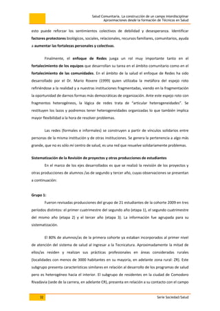 Salud Comunitaria. La construcción de un campo interdisciplinar
Aproximaciones desde la formación de Técnicos en Salud
32 Serie Sociedad/Salud
esto puede reforzar los sentimientos colectivos de debilidad y desesperanza. Identificar
factores protectores biológicos, sociales, relacionales, recursos familiares, comunitarios, ayuda
a aumentar las fortalezas personales y colectivas.
Finalmente, el enfoque de Redes juega un rol muy importante tanto en el
fortalecimiento de los equipos que desarrollan su tarea en el ámbito comunitario como en el
fortalecimiento de las comunidades. En el ámbito de la salud el enfoque de Redes ha sido
desarrollado por el Dr. Mario Rovere (1999) quien utilizaba la metáfora del espejo roto
refiriéndose a la realidad y a nuestras instituciones fragmentadas, viendo en la fragmentación
la oportunidad de darnos formas más democráticas de organización. Ante este espejo roto con
fragmentos heterogéneos, la lógica de redes trata de “articular heterogeneidades”. Se
restituyen los lazos y podremos tener heterogeneidades organizadas lo que también implica
mayor flexibilidad a la hora de resolver problemas.
Las redes (formales e informales) se construyen a partir de vínculos solidarios entre
personas de la misma institución y de otras instituciones. Se genera la pertenencia a algo más
grande, que no es sólo mi centro de salud, es una red que resuelve solidariamente problemas.
Sistematización de la Revisión de proyectos y otras producciones de estudiantes
En el marco de los ejes desarrollados es que se realizó la revisión de los proyectos y
otras producciones de alumnos /as de segundo y tercer año, cuyas observaciones se presentan
a continuación:
Grupo 1:
Fueron revisadas producciones del grupo de 21 estudiantes de la cohorte 2009 en tres
períodos distintos: el primer cuatrimestre del segundo año (etapa 1), el segundo cuatrimestre
del mismo año (etapa 2) y el tercer año (etapa 3). La información fue agrupada para su
sistematización.
El 80% de alumnos/as de la primera cohorte ya estaban incorporados al primer nivel
de atención del sistema de salud al ingresar a la Tecnicatura. Aproximadamente la mitad de
ellos/as residen y realizan sus prácticas profesionales en áreas consideradas rurales
(localidades con menos de 3000 habitantes en su mayoría, en adelante zona rural: ZR). Este
subgrupo presenta características similares en relación al desarrollo de los programas de salud
pero es heterogéneo hacia el interior. El subgrupo de residentes en la ciudad de Comodoro
Rivadavia (sede de la carrera, en adelante CR), presenta en relación a su contacto con el campo
 