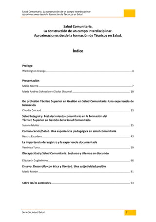 Salud Comunitaria. La construcción de un campo interdisciplinar
Aproximaciones desde la formación de Técnicos en Salud
Serie Sociedad/Salud 3
Salud Comunitaria.
La construcción de un campo interdisciplinar.
Aproximaciones desde la formación de Técnicos en Salud.
Índice
Prólogo
Washington Uranga....................................................................................................................... 4
Presentación
Mario Rovere................................................................................................................................. 7
Maria Andrea Dakessian y Gladys Skoumal ................................................................................ 10
De profesión Técnico Superior en Gestión en Salud Comunitaria: Una experiencia de
formación
Claudia Coicaud........................................................................................................................... 13
Salud Integral y Fortalecimiento comunitario en la formación del
Técnico Superior en Gestión de la Salud Comunitaria
Susana Muñoz............................................................................................................................. 25
Comunicación/Salud. Una experiencia pedagógica en salud comunitaria
Beatriz Escudero.......................................................................................................................... 43
La importancia del registro y la experiencia documentada
Verónica Turra............................................................................................................................. 59
Discapacidad y Salud Comunitaria. Lecturas y dilemas en discusión
Elizabeth Guglielmino.................................................................................................................. 68
Ensayo: Desarrollo con ética y libertad. Una subjetividad posible
Mario Morón............................................................................................................................... 81
Sobre las/os autoras/es ............................................................................................................. 93
 