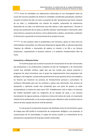Salud Comunitaria. La construcción de un campo interdisciplinar
Aproximaciones desde la formación de Técnicos en Salud
40 Serie Sociedad/Salud
******: Entre las actividades con adolescentes involucrados en una investigación sobre las
causas del consumo episódico de alcohol en cantidades consideradas perjudiciales, planifican
recuperar la historia de vida, así como su proyecto de vida “perspectivas que tienen respecto
de sus vidas […] estableciendo una relación de empatía, comprender las experiencias
destacadas de sus vidas y las definiciones que ellos aplican a tales experiencias”. Durante el
proceso de socialización de los datos se planifica devolver sistematizada la información sobre
estas historias y proyectos de jóvenes a otros adolescentes y adultos, sometiendo a validación
la información y apuntando al reconocimiento de los propios recursos.
*******: En otro proyecto sobre la problemática más frecuente y grave en niños entre las
enfermedades transmisibles, las Infecciones Respiratorias Agudas (IRA), se aborda propiciando
“espacios de reflexión e intercambio de saberes en relación a las IRA y sus factores
protectores”, especialmente la lactancia materna y el ambiente intradomiciliario libre de
humo.
Comentarios y reflexiones finales
En el primer grupo que se evaluó el proceso de incorporación de los ejes transversales
que proponemos a sus producciones, proyectos de EpS, de investigación o de intervención
resultó muy alentador verificar, según ejes que han servido para evaluar proyectos y
programas de salud comunitaria, que el grupo fue progresivamente hacia propuestas más
dialógicas, más integrales, incorporando paulatinamente las perspectivas de las comunidades y
los factores que favorecen los procesos de fortalecimiento personal y comunitario. Se
verificaron dificultades para leer los contextos y aplicar esta información. Este proceso de
apropiación y aplicación resultó más complicado para una parte de quienes ya están
incorporados/as al sistema de salud como TCST. Probablemente, esto se deba a la impronta
del modelo biomédico sobre los integrantes de los equipos de salud, a una excesiva
normatización de algunas prácticas, al deterioro crónico del sistema de salud, a la importante
rotación de los profesionales y a los escasos espacios para reflexionar sobre la práctica hacia el
interior de estos equipos del primer nivel de atención.
En este grupo la incorporación de guías más detalladas (como las herramientas y guías
de trabajo para IAP) facilitó la incorporación de componentes dialógicos a los proyectos, la
caracterización de las comunidades, el mapeo de actores sociales y el relevamiento de las
percepciones y perspectivas de los grupos sociales involucrados.
 